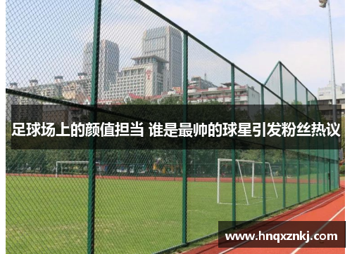 足球场上的颜值担当 谁是最帅的球星引发粉丝热议