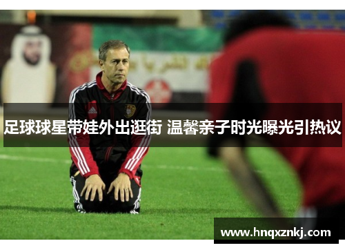 足球球星带娃外出逛街 温馨亲子时光曝光引热议